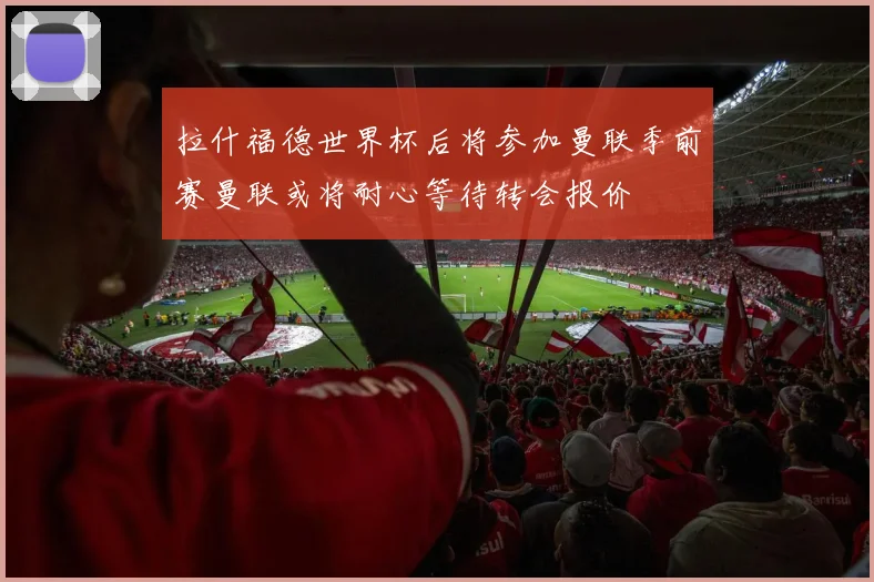 拉什福德世界杯后将参加曼联季前赛曼联或将耐心等待转会报价